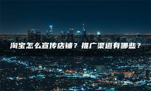 淘宝怎么宣传店铺？推广渠道有哪些？