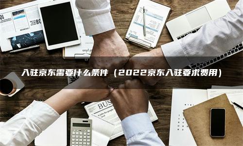 入驻京东需要什么条件（2022京东入驻要求费用）