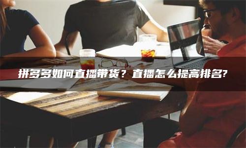 拼多多如何直播带货？直播怎么提高排名?