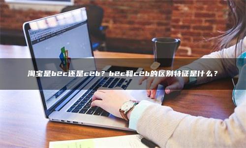 淘宝是b2c还是c2b？b2c和c2b的区别特征是什么？