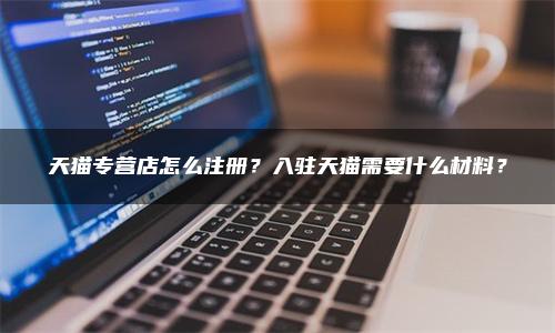 天猫专营店怎么注册？入驻天猫需要什么材料？