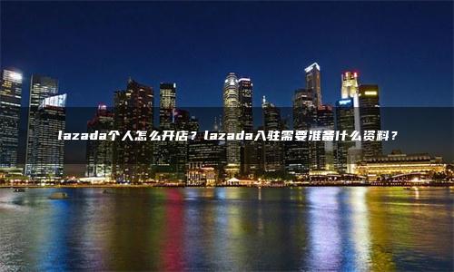 lazada个人怎么开店？lazada入驻需要准备什么资料？