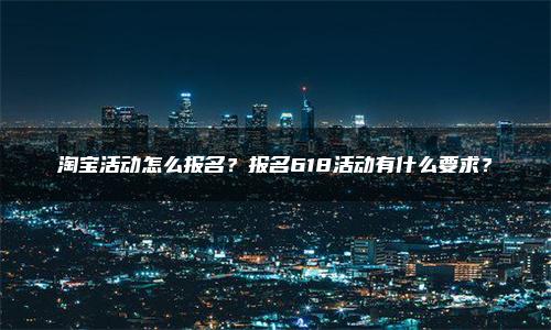 淘宝活动怎么报名？报名618活动有什么要求？