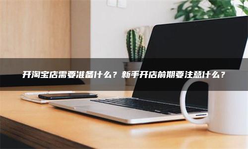 开淘宝店需要准备什么？新手开店前期要注意什么？