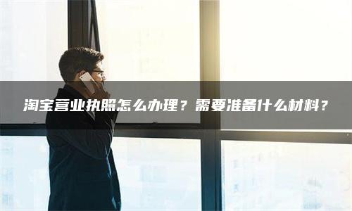 淘宝营业执照怎么办理？需要准备什么材料？