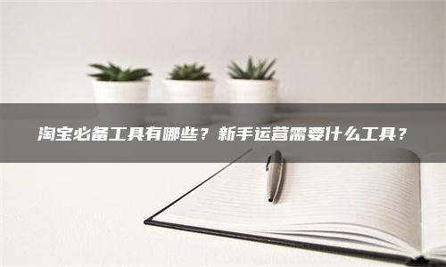 淘宝必备工具有哪些？新手运营需要什么工具？