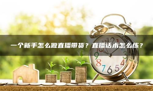 一个新手怎么做直播带货？直播话术怎么练？