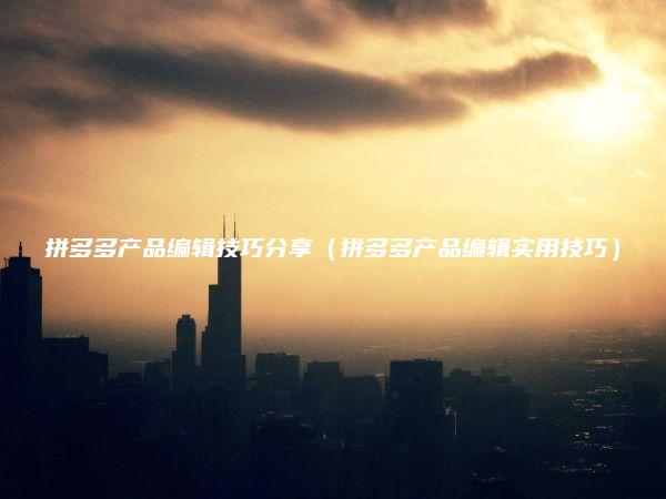 拼多多产品编辑技巧分享（拼多多产品编辑实用技巧）