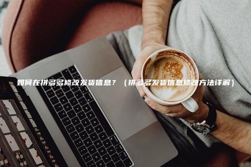 如何在拼多多修改发货信息？（拼多多发货信息修改方法详解）