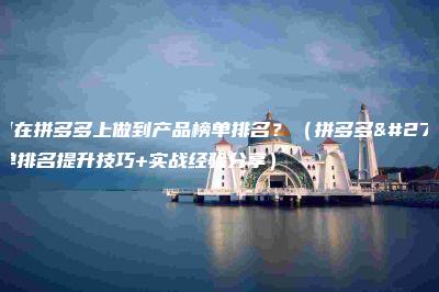 如何在拼多多上做到产品榜单排名？（拼多多榜单排名提升技巧+实战经验分享）