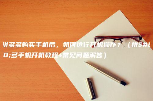 在拼多多购买手机后，如何进行开机操作？（拼多多手机开机教程+常见问题解答）