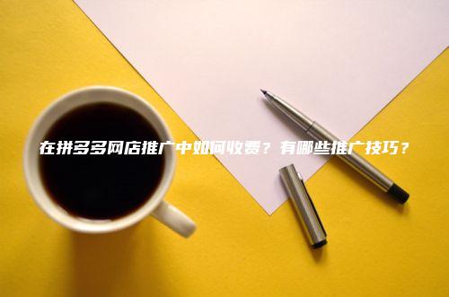 在拼多多网店推广中如何收费？有哪些推广技巧？