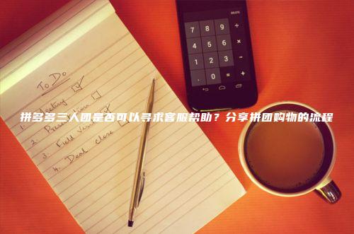 拼多多三人团是否可以寻求客服帮助？分享拼团购物的流程