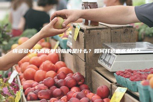 拼多多中的高客单价指的是什么？如何打造高客单价？