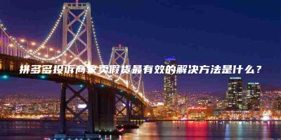 拼多多投诉商家卖假货最有效的解决方法是什么？