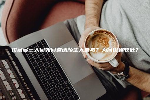 拼多多三人团如何邀请陌生人参与？为何价格较低？