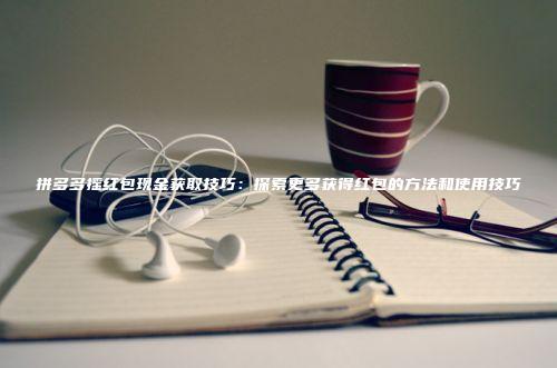 拼多多摇红包现金获取技巧：探索更多获得红包的方法和使用技巧