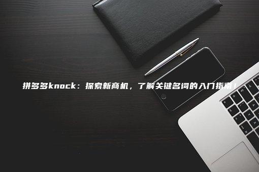 拼多多knock：探索新商机，了解关键名词的入门指南！